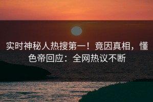 实时神秘人热搜第一！竟因真相，懂色帝回应：全网热议不断