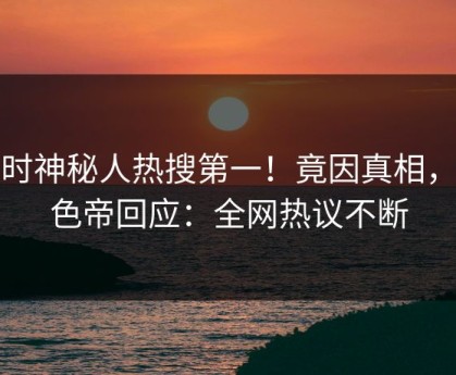 实时神秘人热搜第一！竟因真相，懂色帝回应：全网热议不断