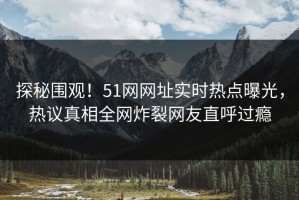 探秘围观！51网网址实时热点曝光，热议真相全网炸裂网友直呼过瘾