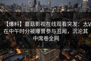 【爆料】蘑菇影视在线观看突发：大V在中午时分被曝曾参与丑闻，沉沦其中席卷全网