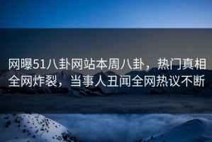 网曝51八卦网站本周八卦，热门真相全网炸裂，当事人丑闻全网热议不断