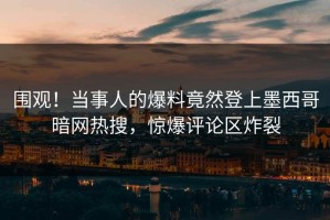 围观！当事人的爆料竟然登上墨西哥暗网热搜，惊爆评论区炸裂