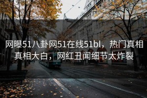 网曝51八卦网51在线51bl，热门真相真相大白，网红丑闻细节太炸裂