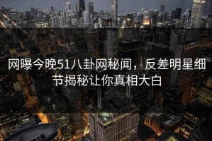 网曝今晚51八卦网秘闻，反差明星细节揭秘让你真相大白