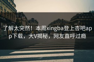 了解太突然！本周xingba登上杏吧app下载，大V揭秘，网友直呼过瘾