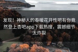 发现！神秘人的春暖花开性吧有你竟然登上杏吧app下载热搜，震撼细节太炸裂