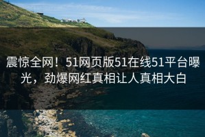震惊全网！51网页版51在线51平台曝光，劲爆网红真相让人真相大白