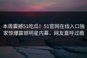 本周震撼51吃瓜！51官网在线入口独家惊爆震撼明星内幕，网友直呼过瘾