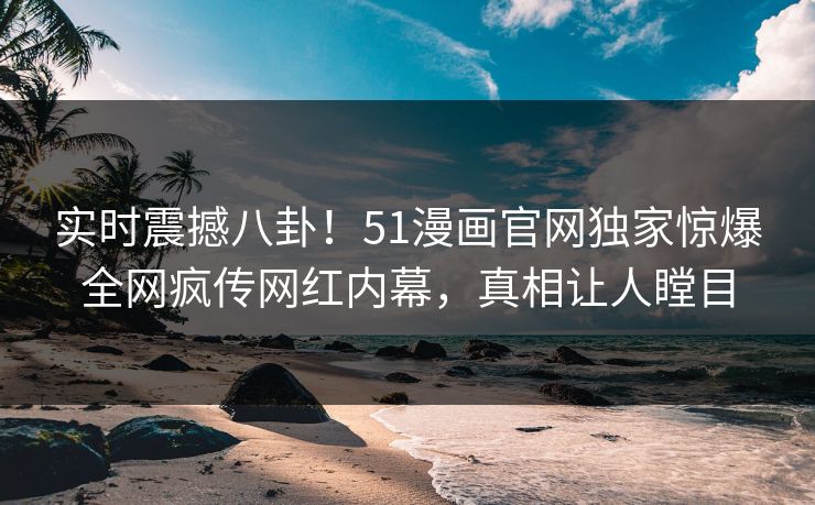 实时震撼八卦！51漫画官网独家惊爆全网疯传网红内幕，真相让人瞠目