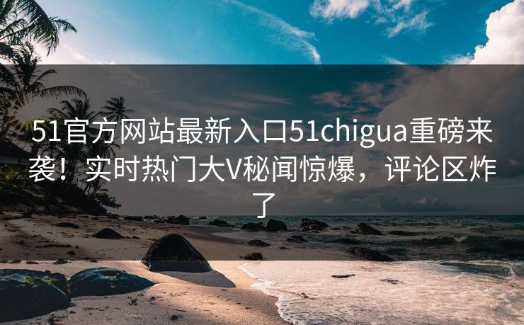 51官方网站最新入口51chigua重磅来袭！实时热门大V秘闻惊爆，评论区炸了