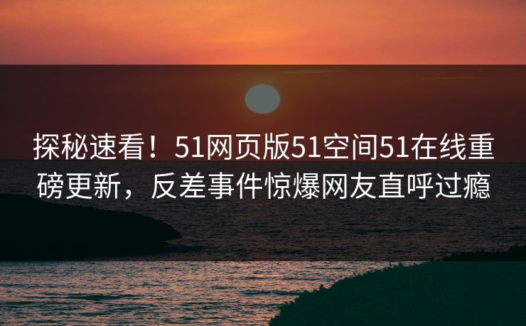 探秘速看！51网页版51空间51在线重磅更新，反差事件惊爆网友直呼过瘾