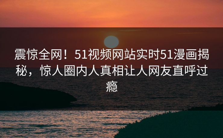 震惊全网！51视频网站实时51漫画揭秘，惊人圈内人真相让人网友直呼过瘾
