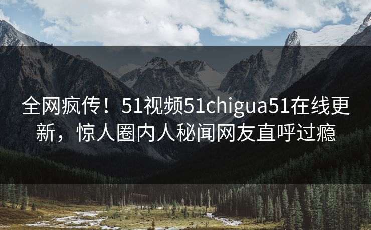 全网疯传！51视频51chigua51在线更新，惊人圈内人秘闻网友直呼过瘾