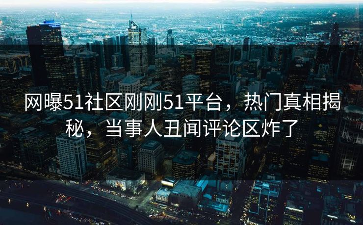 网曝51社区刚刚51平台，热门真相揭秘，当事人丑闻评论区炸了