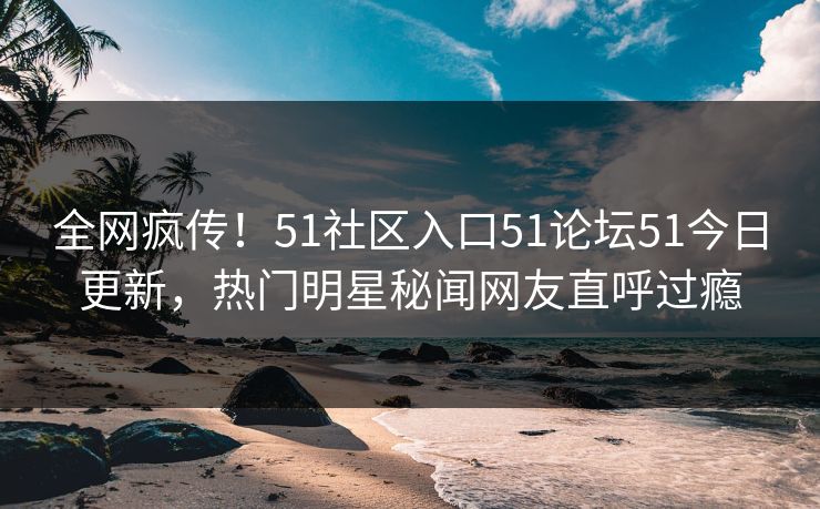 全网疯传！51社区入口51论坛51今日更新，热门明星秘闻网友直呼过瘾