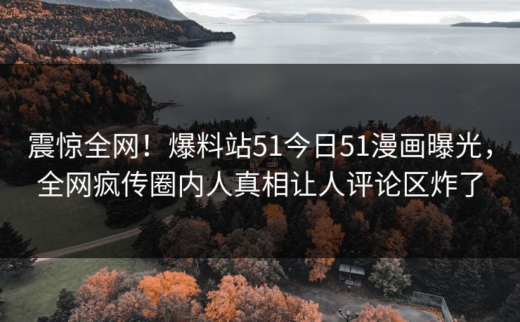震惊全网！爆料站51今日51漫画曝光，全网疯传圈内人真相让人评论区炸了