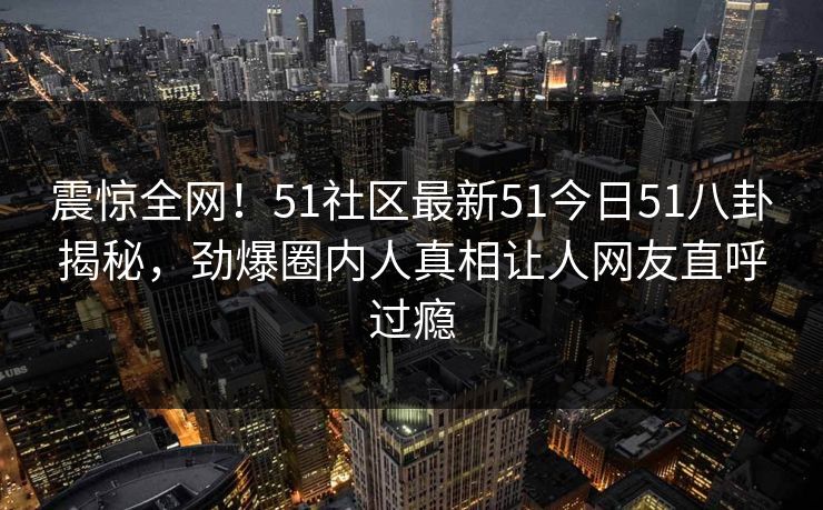 震惊全网！51社区最新51今日51八卦揭秘，劲爆圈内人真相让人网友直呼过瘾