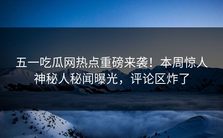 五一吃瓜网热点重磅来袭！本周惊人神秘人秘闻曝光，评论区炸了