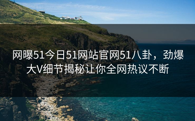网曝51今日51网站官网51八卦，劲爆大V细节揭秘让你全网热议不断