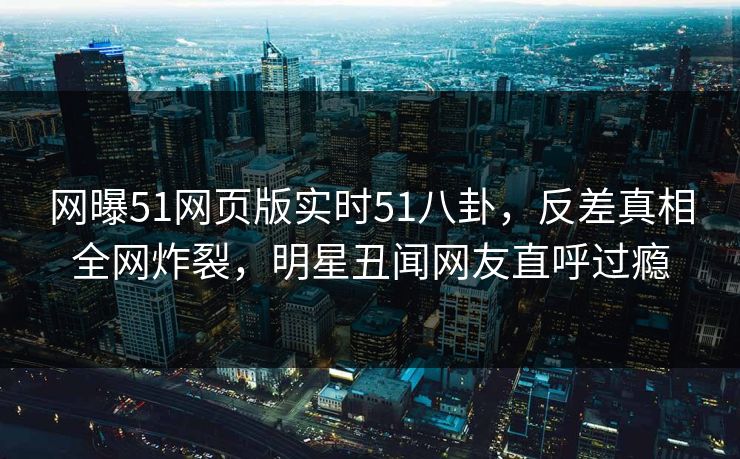 网曝51网页版实时51八卦，反差真相全网炸裂，明星丑闻网友直呼过瘾