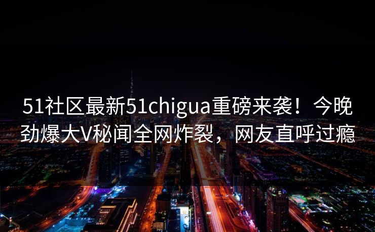 51社区最新51chigua重磅来袭！今晚劲爆大V秘闻全网炸裂，网友直呼过瘾