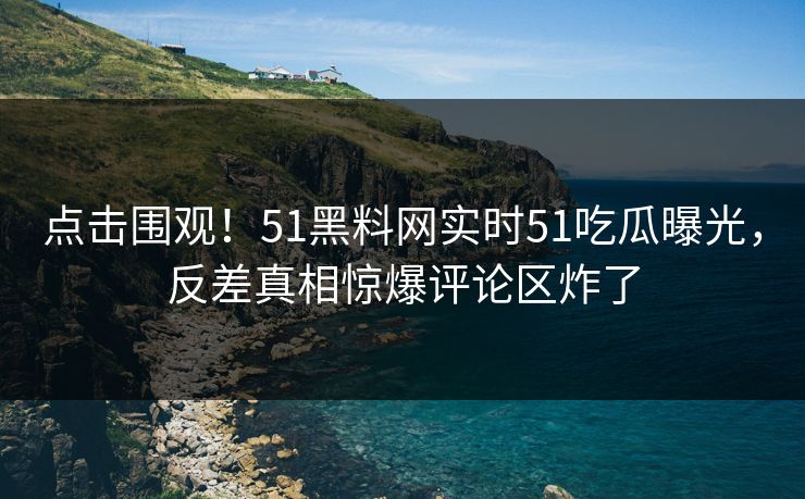 点击围观！51黑料网实时51吃瓜曝光，反差真相惊爆评论区炸了