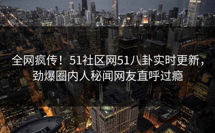 全网疯传！51社区网51八卦实时更新，劲爆圈内人秘闻网友直呼过瘾