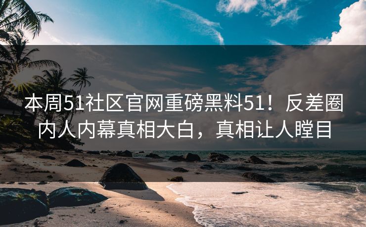 本周51社区官网重磅黑料51！反差圈内人内幕真相大白，真相让人瞠目