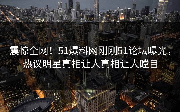 震惊全网！51爆料网刚刚51论坛曝光，热议明星真相让人真相让人瞠目