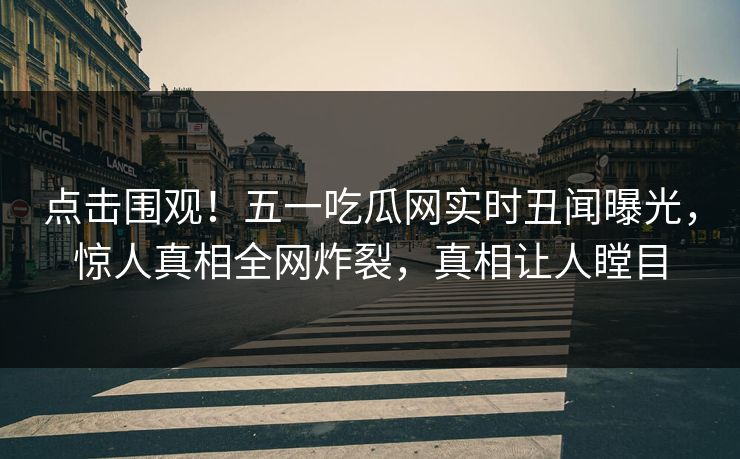 点击围观！五一吃瓜网实时丑闻曝光，惊人真相全网炸裂，真相让人瞠目