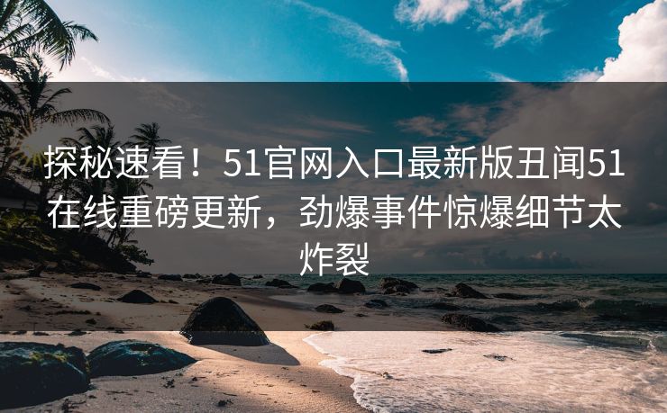 探秘速看！51官网入口最新版丑闻51在线重磅更新，劲爆事件惊爆细节太炸裂