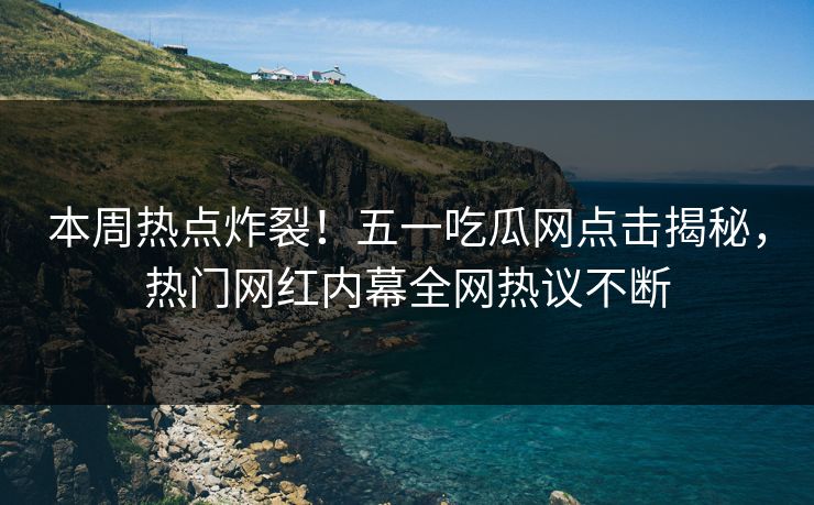 本周热点炸裂！五一吃瓜网点击揭秘，热门网红内幕全网热议不断