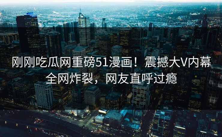 刚刚吃瓜网重磅51漫画！震撼大V内幕全网炸裂，网友直呼过瘾
