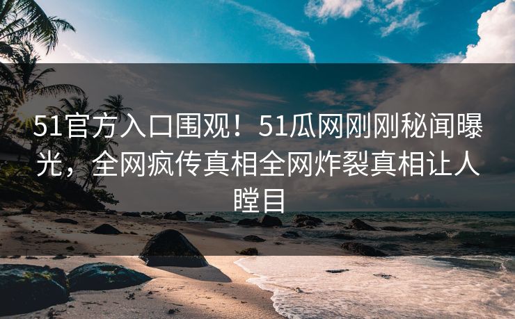 51官方入口围观！51瓜网刚刚秘闻曝光，全网疯传真相全网炸裂真相让人瞠目