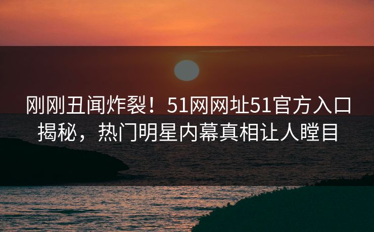 刚刚丑闻炸裂！51网网址51官方入口揭秘，热门明星内幕真相让人瞠目