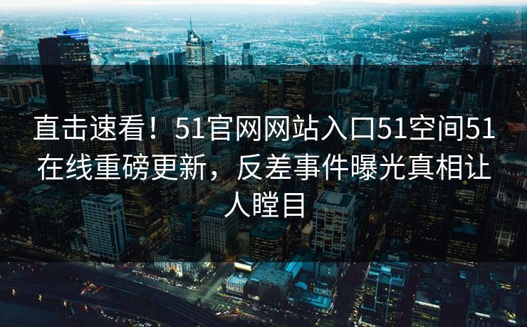 直击速看！51官网网站入口51空间51在线重磅更新，反差事件曝光真相让人瞠目