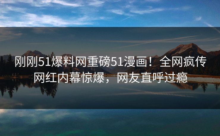 刚刚51爆料网重磅51漫画！全网疯传网红内幕惊爆，网友直呼过瘾