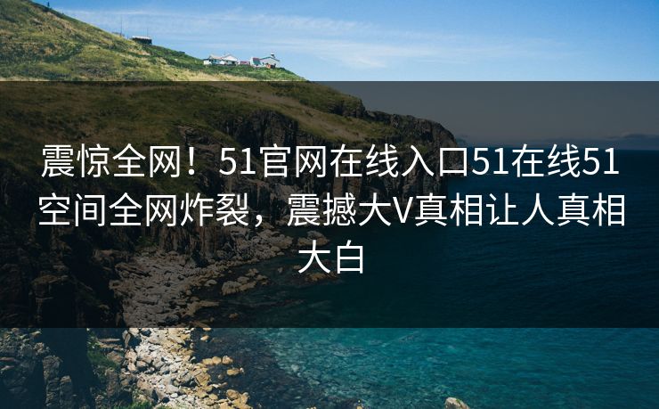 震惊全网！51官网在线入口51在线51空间全网炸裂，震撼大V真相让人真相大白