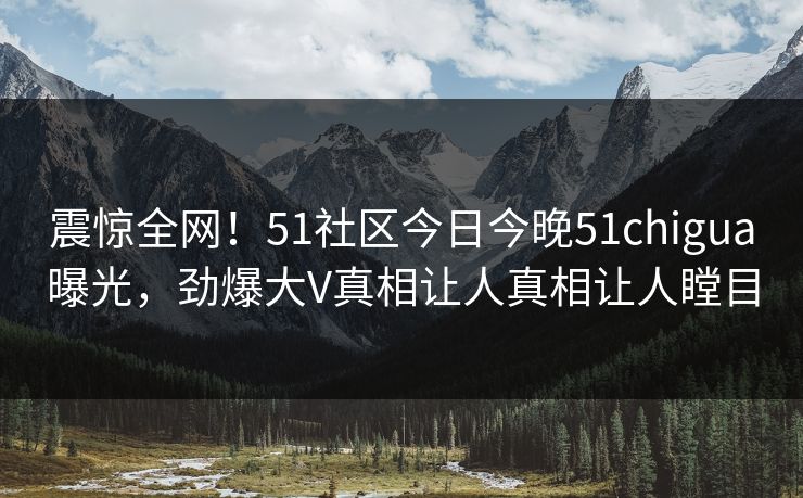 震惊全网！51社区今日今晚51chigua曝光，劲爆大V真相让人真相让人瞠目