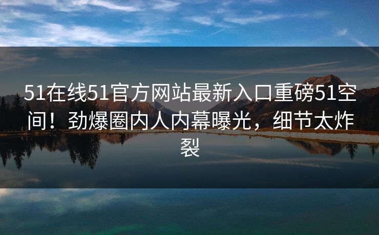 51在线51官方网站最新入口重磅51空间！劲爆圈内人内幕曝光，细节太炸裂