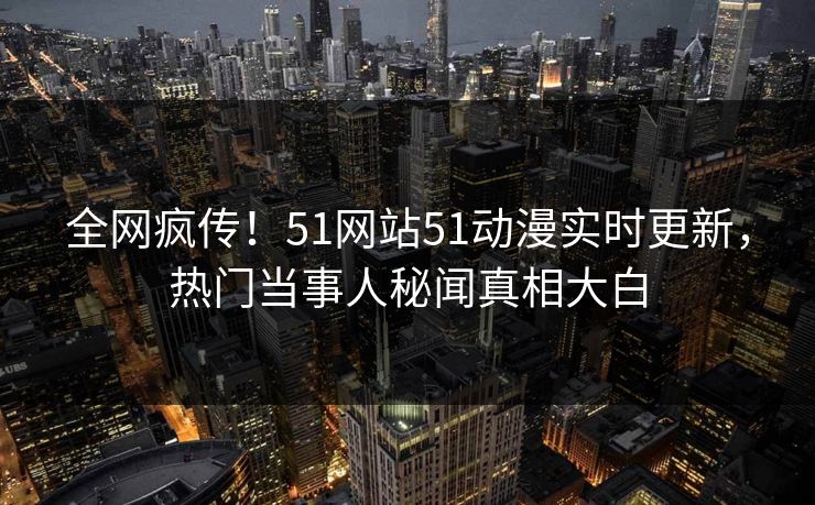 全网疯传！51网站51动漫实时更新，热门当事人秘闻真相大白