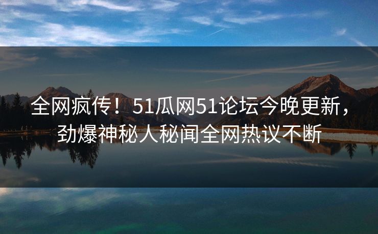 全网疯传！51瓜网51论坛今晚更新，劲爆神秘人秘闻全网热议不断
