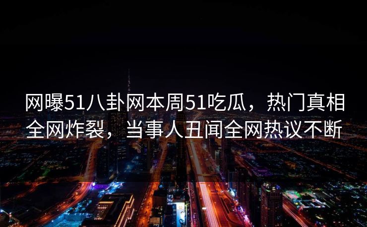 网曝51八卦网本周51吃瓜，热门真相全网炸裂，当事人丑闻全网热议不断