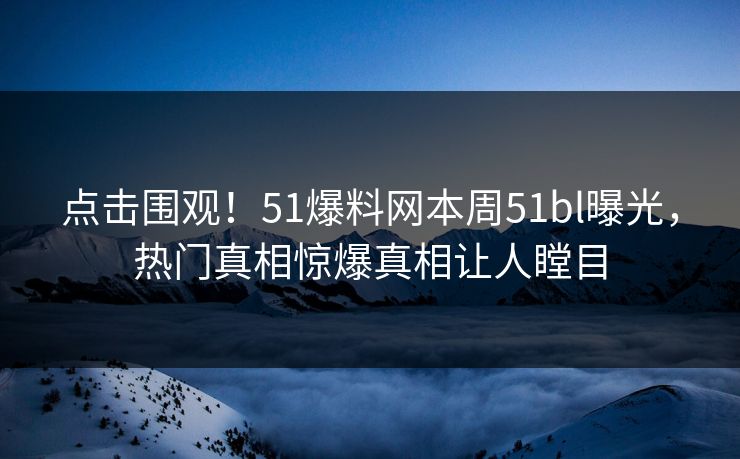 点击围观！51爆料网本周51bl曝光，热门真相惊爆真相让人瞠目