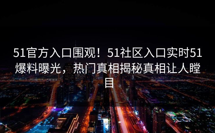 51官方入口围观！51社区入口实时51爆料曝光，热门真相揭秘真相让人瞠目