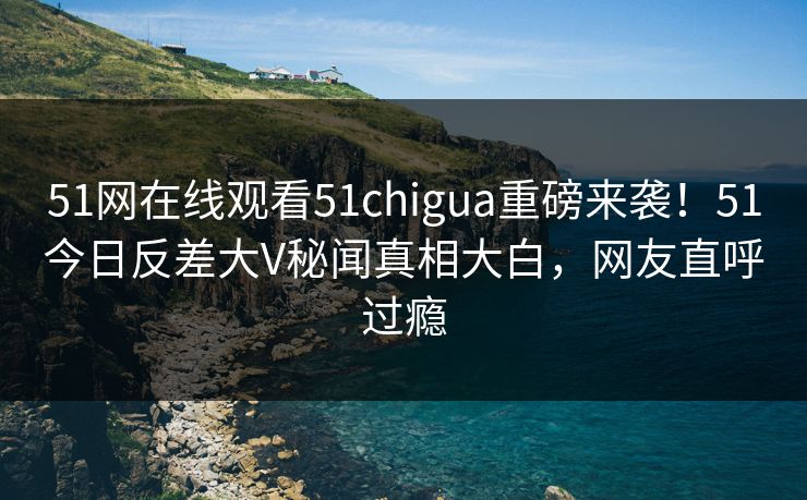 51网在线观看51chigua重磅来袭！51今日反差大V秘闻真相大白，网友直呼过瘾
