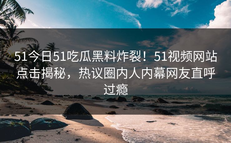 51今日51吃瓜黑料炸裂！51视频网站点击揭秘，热议圈内人内幕网友直呼过瘾