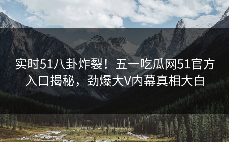 实时51八卦炸裂！五一吃瓜网51官方入口揭秘，劲爆大V内幕真相大白