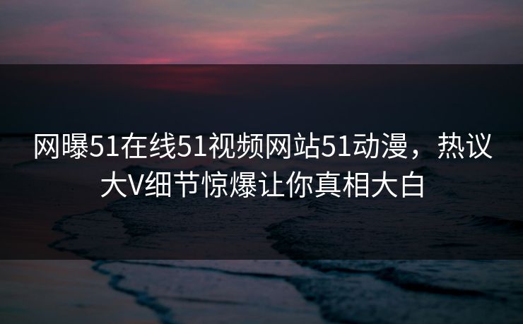 网曝51在线51视频网站51动漫，热议大V细节惊爆让你真相大白