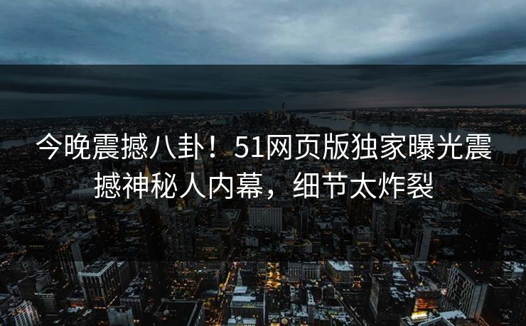 今晚震撼八卦！51网页版独家曝光震撼神秘人内幕，细节太炸裂